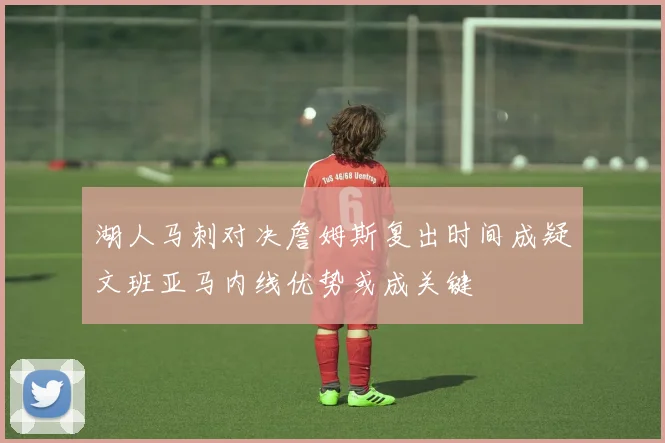 湖人马刺对决詹姆斯复出时间成疑文班亚马内线优势或成关键