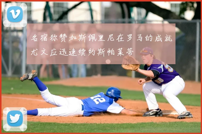 名宿称赞加斯佩里尼在罗马的成就尤文应迅速续约斯帕莱蒂