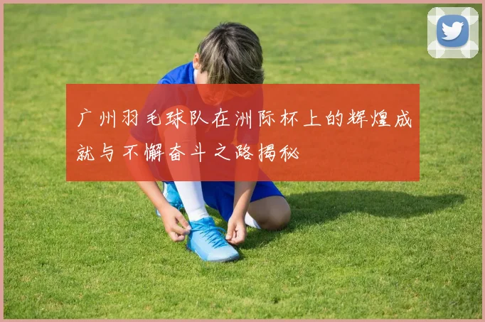 广州羽毛球队在洲际杯上的辉煌成就与不懈奋斗之路揭秘