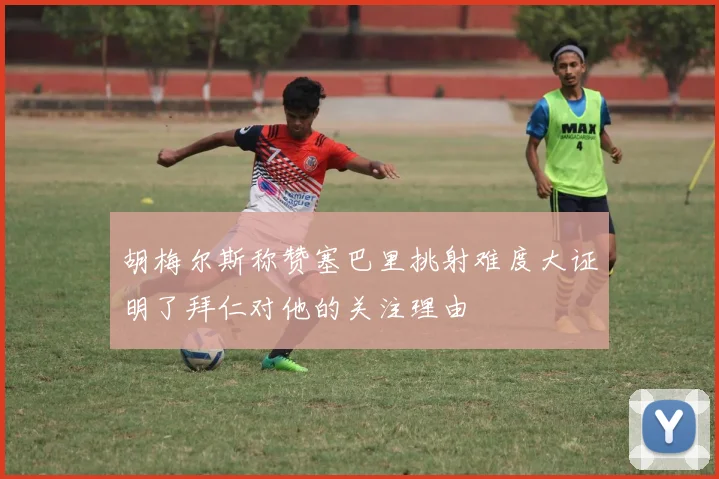 胡梅尔斯称赞塞巴里挑射难度大证明了拜仁对他的关注理由