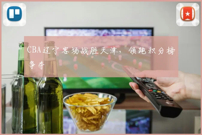 CBA辽宁客场战胜天津，领跑积分榜争夺