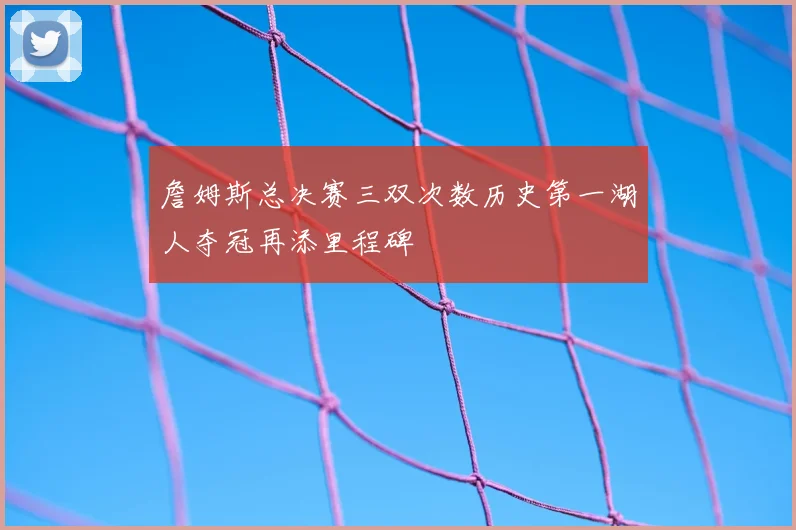 詹姆斯总决赛三双次数历史第一湖人夺冠再添里程碑
