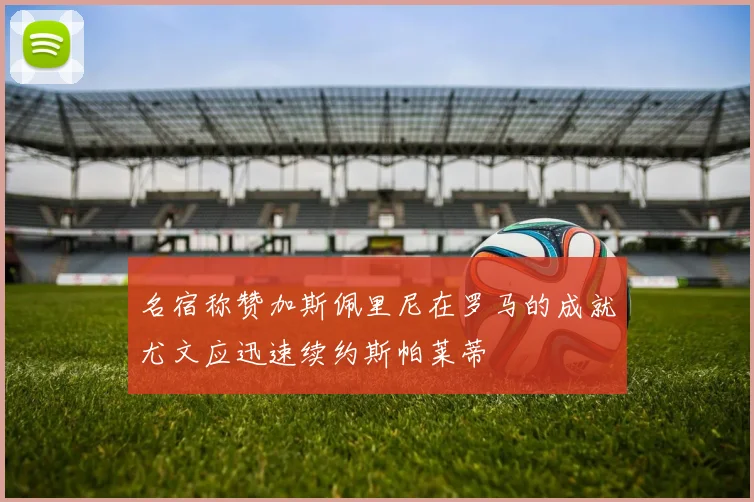 名宿称赞加斯佩里尼在罗马的成就尤文应迅速续约斯帕莱蒂