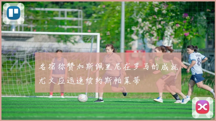 名宿称赞加斯佩里尼在罗马的成就尤文应迅速续约斯帕莱蒂