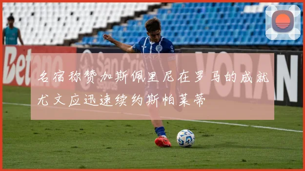 名宿称赞加斯佩里尼在罗马的成就尤文应迅速续约斯帕莱蒂