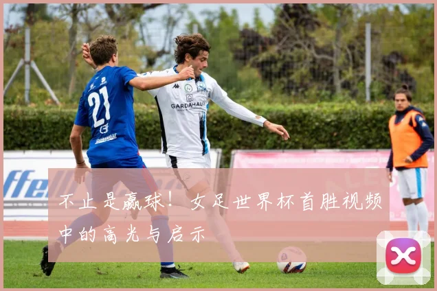 不止是赢球！女足世界杯首胜视频中的高光与启示