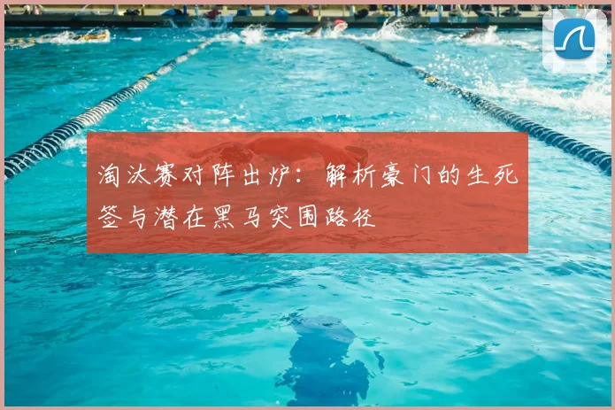 淘汰赛对阵出炉:解析豪门的生死签与潜在黑马突围路径