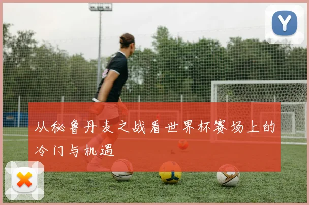 从秘鲁丹麦之战看世界杯赛场上的冷门与机遇
