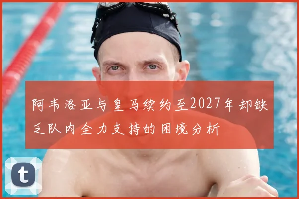 阿韦洛亚与皇马续约至2027年却缺乏队内全力支持的困境分析