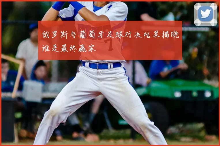 俄罗斯与葡萄牙足球对决结果揭晓谁是最终赢家