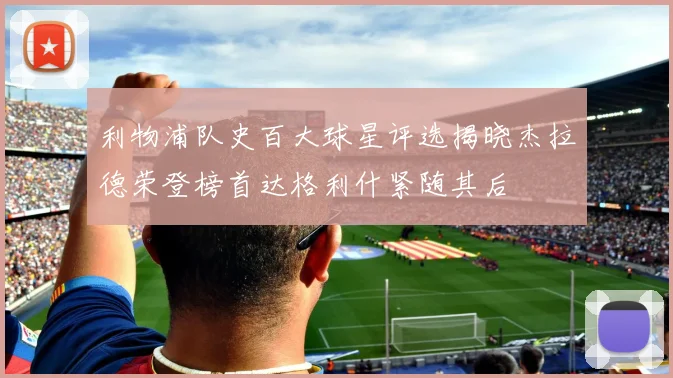 利物浦队史百大球星评选揭晓杰拉德荣登榜首达格利什紧随其后