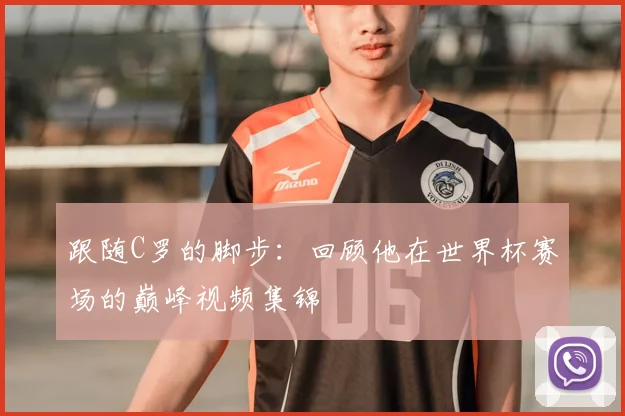 跟随C罗的脚步：回顾他在世界杯赛场的巅峰视频集锦