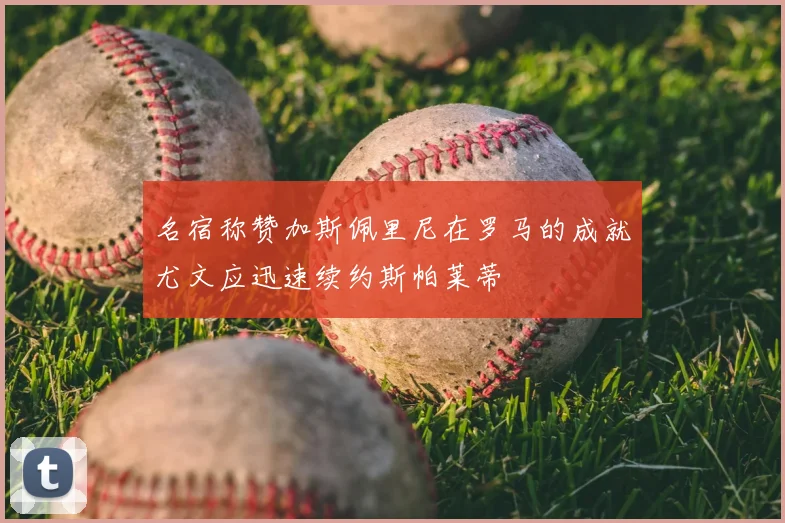 名宿称赞加斯佩里尼在罗马的成就尤文应迅速续约斯帕莱蒂