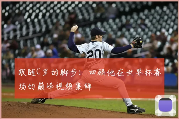 跟随C罗的脚步：回顾他在世界杯赛场的巅峰视频集锦