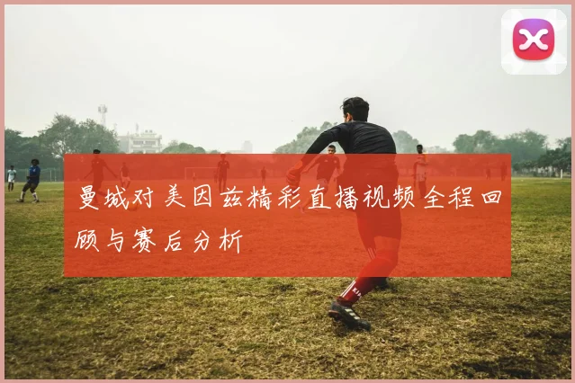 曼城对美因兹精彩直播视频全程回顾与赛后分析
