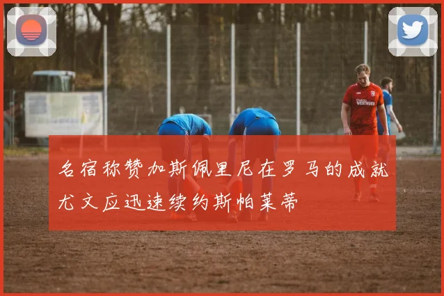 名宿称赞加斯佩里尼在罗马的成就尤文应迅速续约斯帕莱蒂