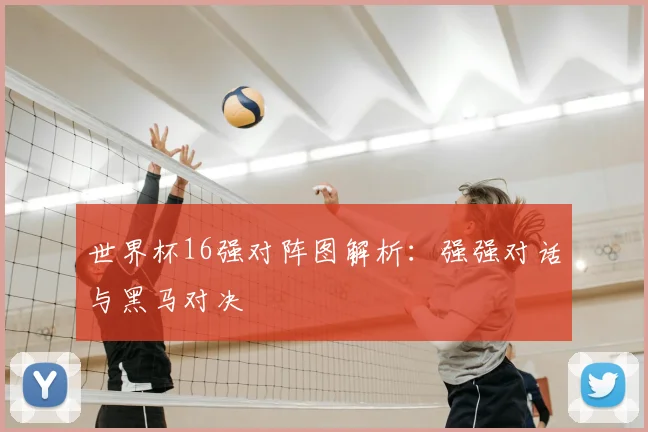 世界杯16强对阵图解析：强强对话与黑马对决