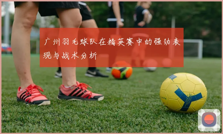 广州羽毛球队在精英赛中的强劲表现与战术分析