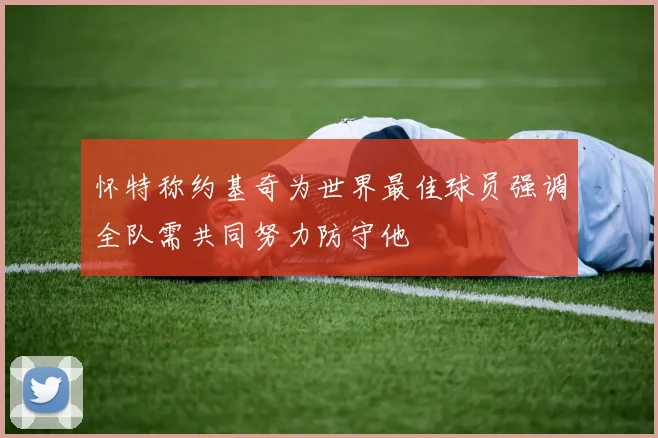 怀特称约基奇为世界最佳球员强调全队需共同努力防守他