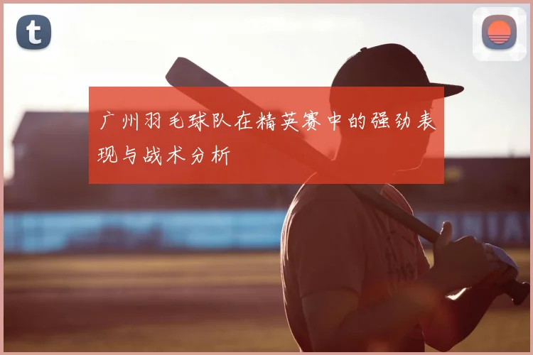 广州羽毛球队在精英赛中的强劲表现与战术分析