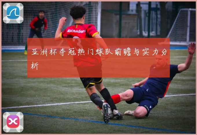 亚洲杯夺冠热门球队前瞻与实力分析