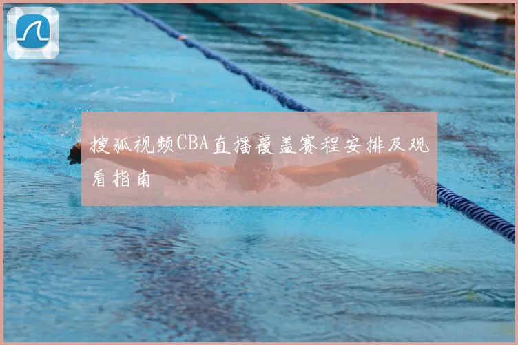 搜狐视频CBA直播覆盖赛程安排及观看指南