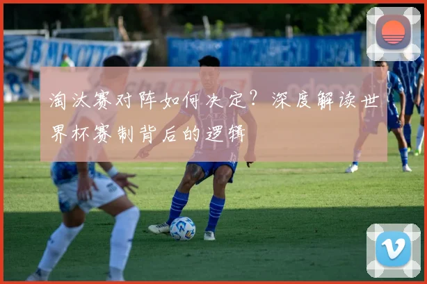 淘汰赛对阵如何决定？深度解读世界杯赛制背后的逻辑