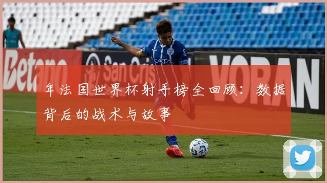 年法国世界杯射手榜全回顾：数据背后的战术与故事