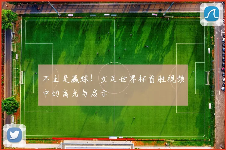 不止是赢球!女足世界杯首胜视频中的高光与启示