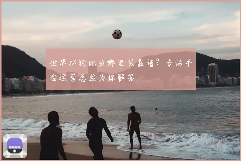 世界杯猜比分哪里买靠谱？专访平台运营总监为你解答
