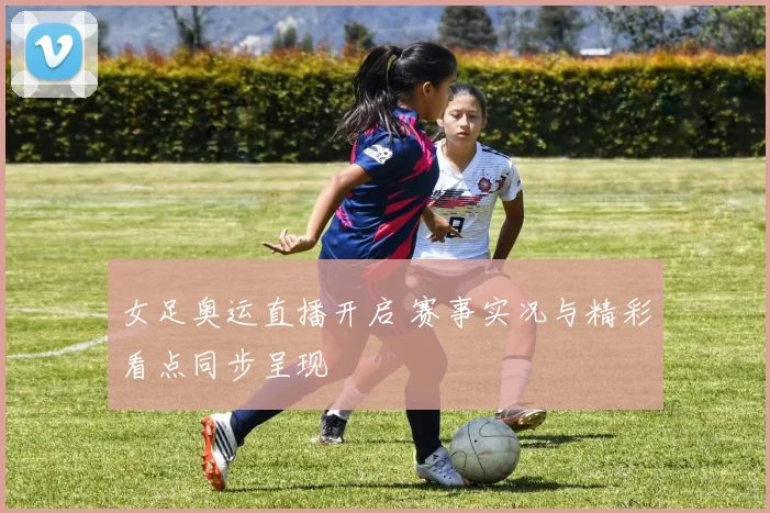 女足奥运直播开启 赛事实况与精彩看点同步呈现