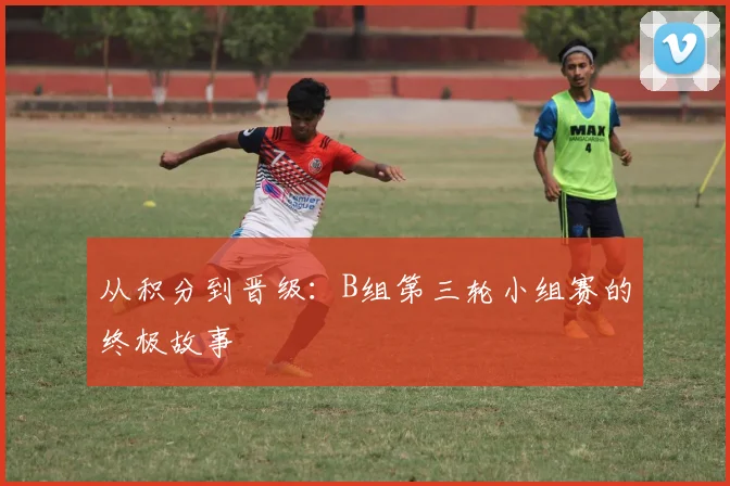 从积分到晋级：B组第三轮小组赛的终极故事