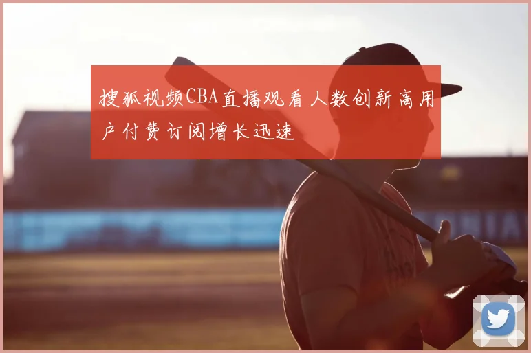 搜狐视频CBA直播观看人数创新高用户付费订阅增长迅速