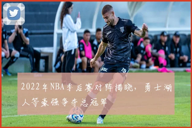 2022年NBA季后赛对阵揭晓，勇士湖人等豪强争夺总冠军