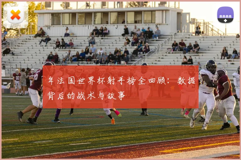 年法国世界杯射手榜全回顾：数据背后的战术与故事