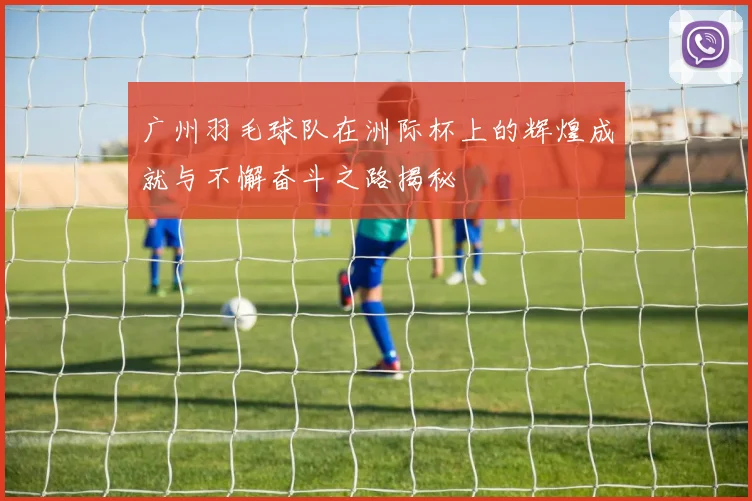 广州羽毛球队在洲际杯上的辉煌成就与不懈奋斗之路揭秘