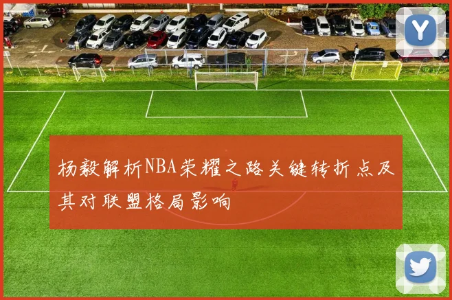 杨毅解析NBA荣耀之路关键转折点及其对联盟格局影响
