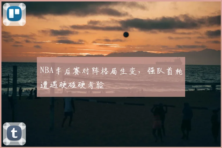 NBA季后赛对阵格局生变,强队首轮遭遇硬碰硬考验
