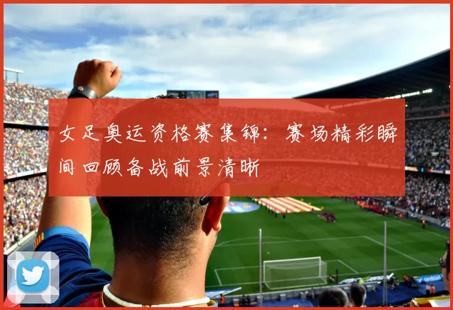 女足奥运资格赛集锦：赛场精彩瞬间回顾备战前景清晰
