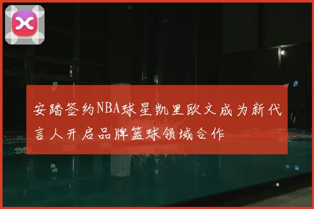 安踏签约NBA球星凯里欧文成为新代言人开启品牌篮球领域合作