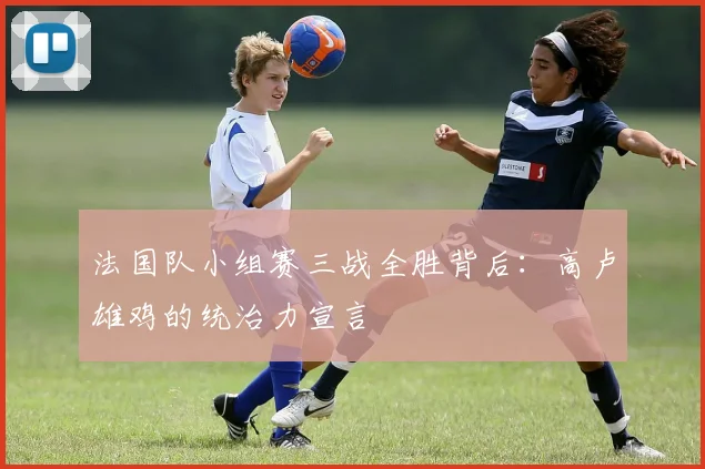 法国队小组赛三战全胜背后:高卢雄鸡的统治力宣言