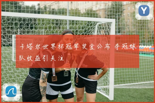 卡塔尔世界杯冠军奖金公布 夺冠球队收益引关注