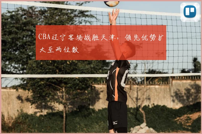 CBA辽宁客场战胜天津,领先优势扩大至两位数