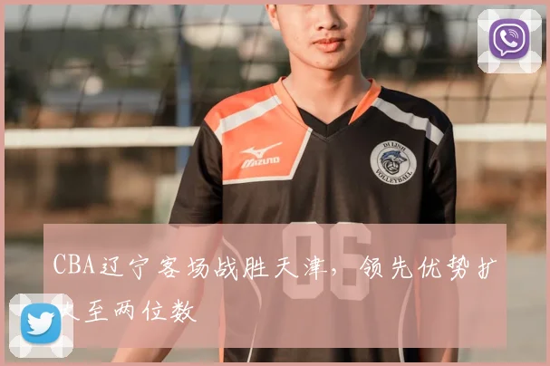 CBA辽宁客场战胜天津,领先优势扩大至两位数
