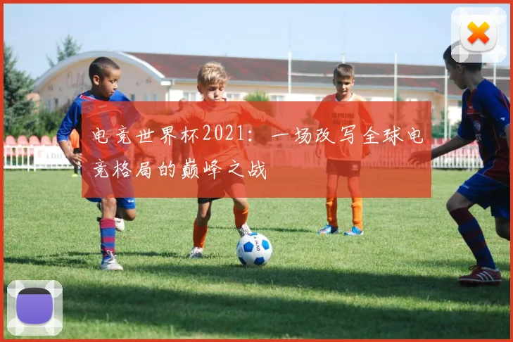 电竞世界杯2021：一场改写全球电竞格局的巅峰之战