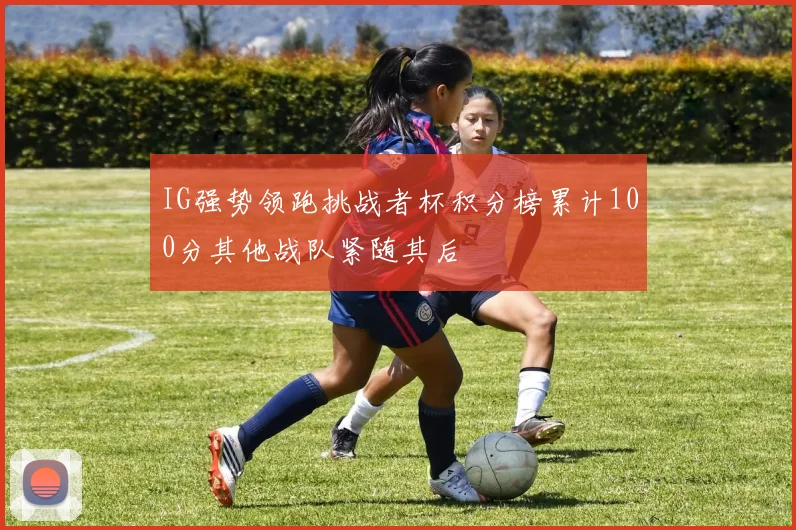 IG强势领跑挑战者杯积分榜累计100分其他战队紧随其后