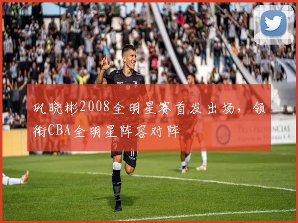 巩晓彬2008全明星赛首发出场,领衔CBA全明星阵容对阵