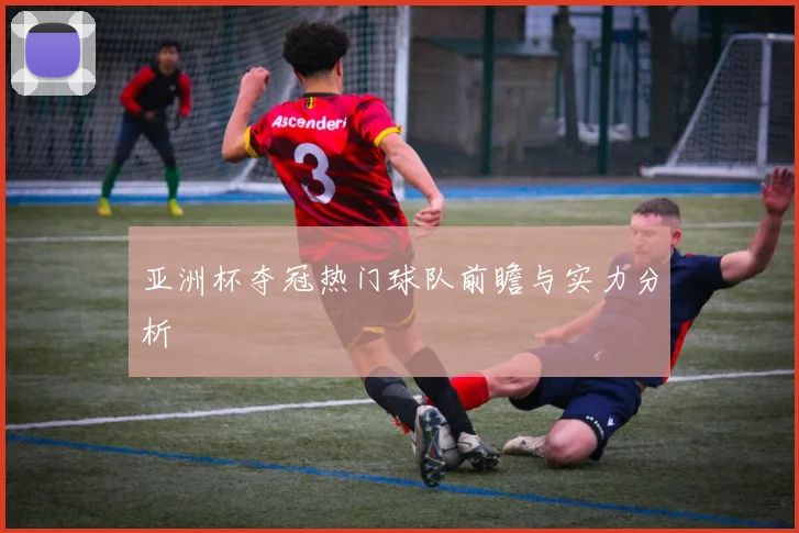 亚洲杯夺冠热门球队前瞻与实力分析