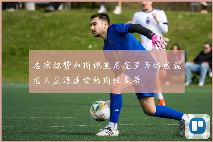 名宿称赞加斯佩里尼在罗马的成就尤文应迅速续约斯帕莱蒂