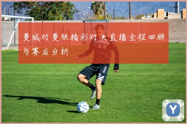 曼城对曼联精彩对决直播全程回顾与赛后分析